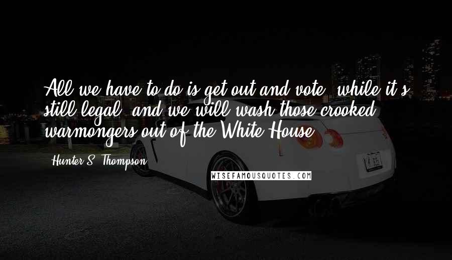Hunter S. Thompson Quotes: All we have to do is get out and vote, while it's still legal, and we will wash those crooked warmongers out of the White House.