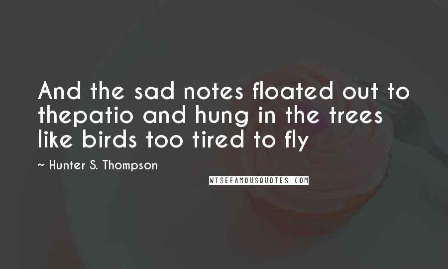 Hunter S. Thompson Quotes: And the sad notes floated out to thepatio and hung in the trees like birds too tired to fly