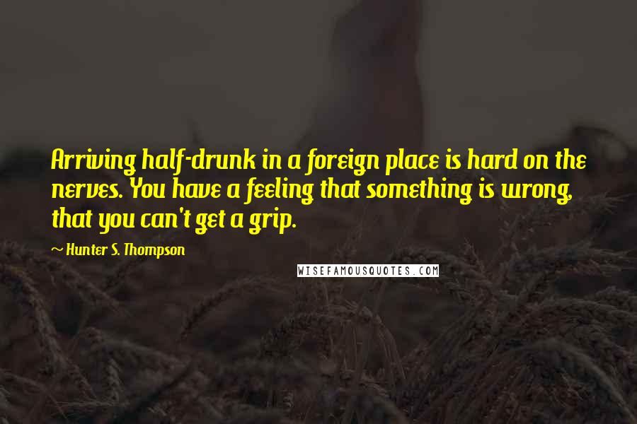 Hunter S. Thompson Quotes: Arriving half-drunk in a foreign place is hard on the nerves. You have a feeling that something is wrong, that you can't get a grip.