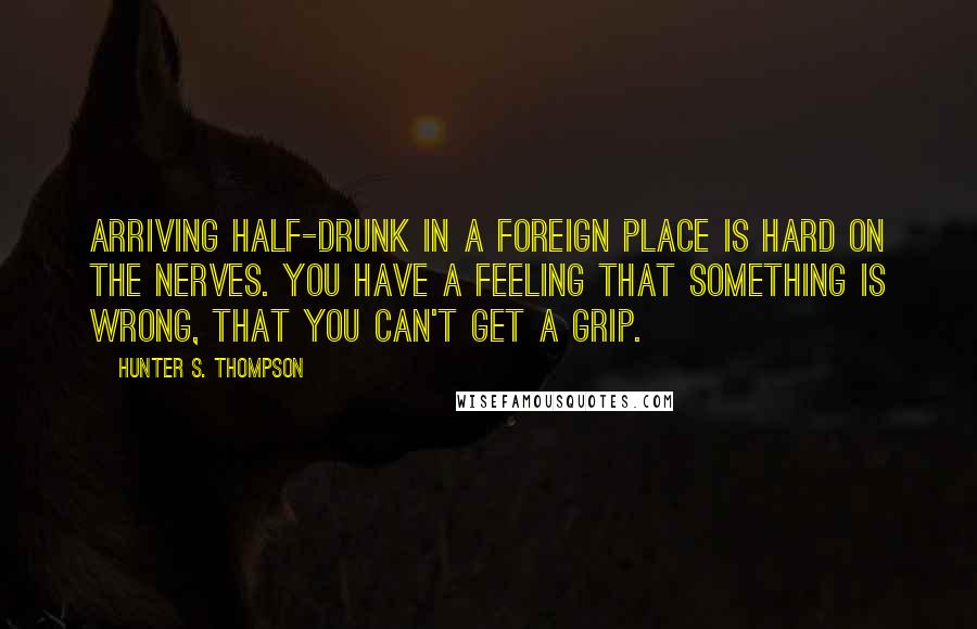 Hunter S. Thompson Quotes: Arriving half-drunk in a foreign place is hard on the nerves. You have a feeling that something is wrong, that you can't get a grip.