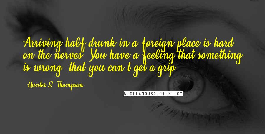 Hunter S. Thompson Quotes: Arriving half-drunk in a foreign place is hard on the nerves. You have a feeling that something is wrong, that you can't get a grip.