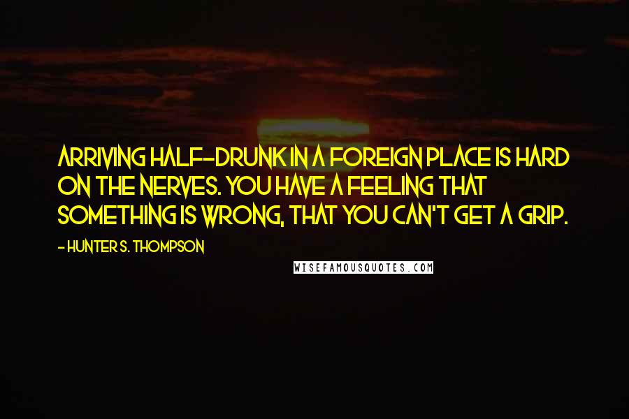 Hunter S. Thompson Quotes: Arriving half-drunk in a foreign place is hard on the nerves. You have a feeling that something is wrong, that you can't get a grip.