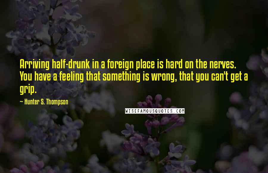 Hunter S. Thompson Quotes: Arriving half-drunk in a foreign place is hard on the nerves. You have a feeling that something is wrong, that you can't get a grip.