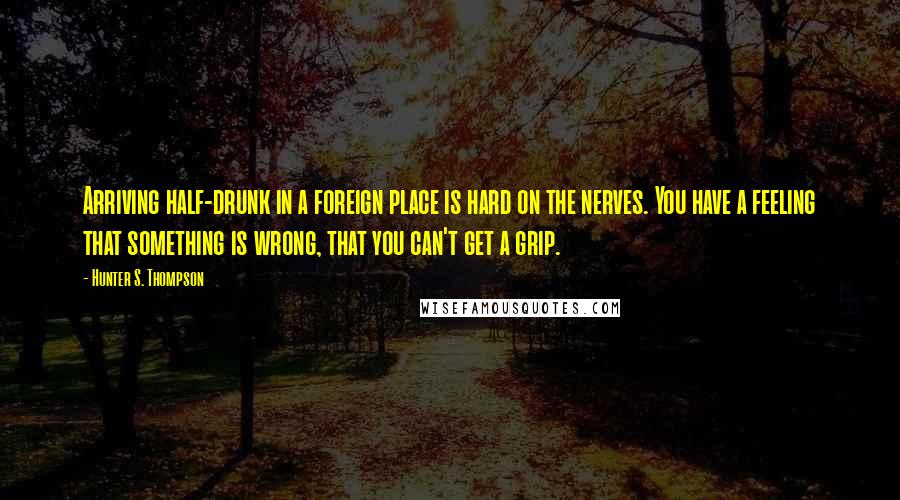 Hunter S. Thompson Quotes: Arriving half-drunk in a foreign place is hard on the nerves. You have a feeling that something is wrong, that you can't get a grip.