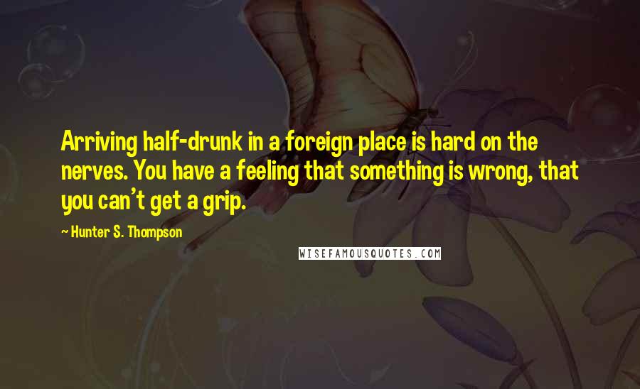 Hunter S. Thompson Quotes: Arriving half-drunk in a foreign place is hard on the nerves. You have a feeling that something is wrong, that you can't get a grip.