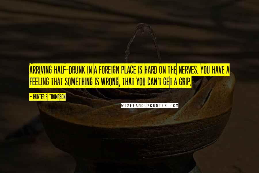 Hunter S. Thompson Quotes: Arriving half-drunk in a foreign place is hard on the nerves. You have a feeling that something is wrong, that you can't get a grip.