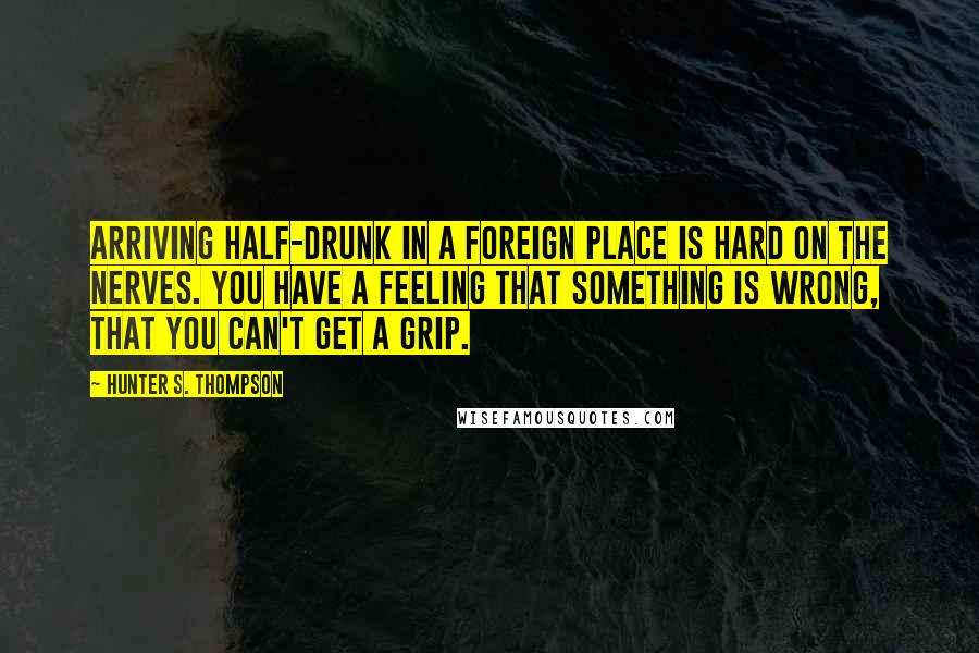 Hunter S. Thompson Quotes: Arriving half-drunk in a foreign place is hard on the nerves. You have a feeling that something is wrong, that you can't get a grip.