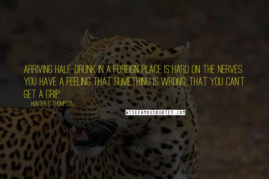 Hunter S. Thompson Quotes: Arriving half-drunk in a foreign place is hard on the nerves. You have a feeling that something is wrong, that you can't get a grip.