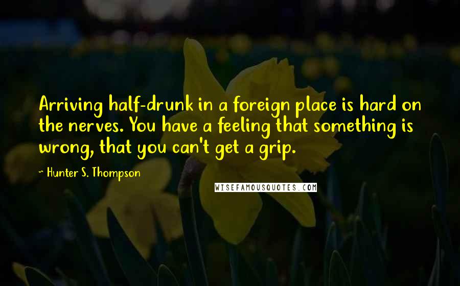 Hunter S. Thompson Quotes: Arriving half-drunk in a foreign place is hard on the nerves. You have a feeling that something is wrong, that you can't get a grip.