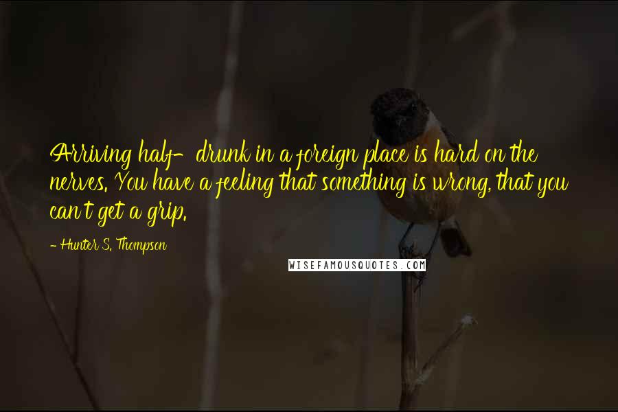 Hunter S. Thompson Quotes: Arriving half-drunk in a foreign place is hard on the nerves. You have a feeling that something is wrong, that you can't get a grip.