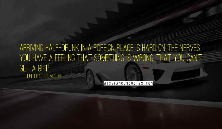 Hunter S. Thompson Quotes: Arriving half-drunk in a foreign place is hard on the nerves. You have a feeling that something is wrong, that you can't get a grip.