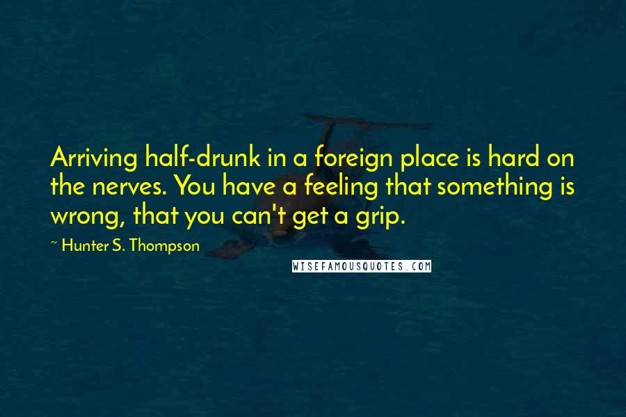 Hunter S. Thompson Quotes: Arriving half-drunk in a foreign place is hard on the nerves. You have a feeling that something is wrong, that you can't get a grip.