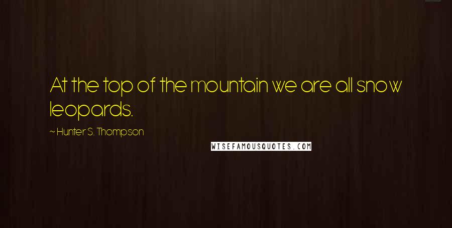 Hunter S. Thompson Quotes: At the top of the mountain we are all snow leopards.