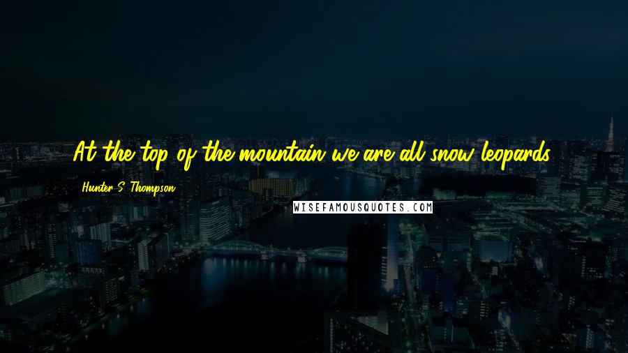 Hunter S. Thompson Quotes: At the top of the mountain we are all snow leopards.