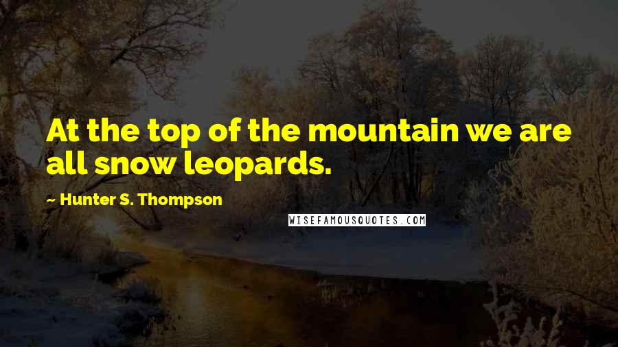 Hunter S. Thompson Quotes: At the top of the mountain we are all snow leopards.