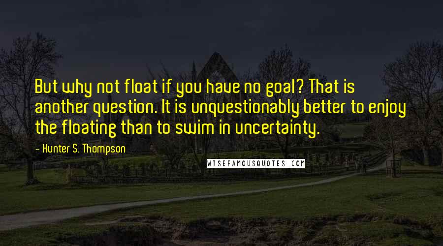 Hunter S. Thompson Quotes: But why not float if you have no goal? That is another question. It is unquestionably better to enjoy the floating than to swim in uncertainty.