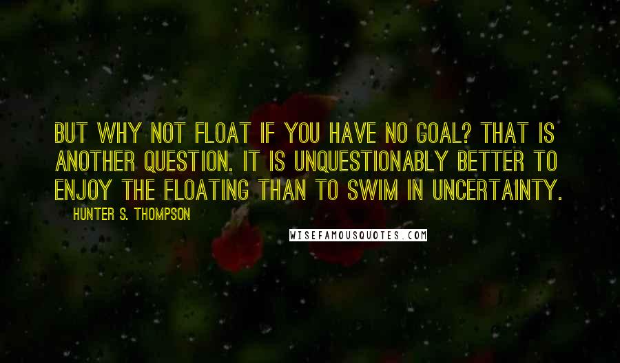 Hunter S. Thompson Quotes: But why not float if you have no goal? That is another question. It is unquestionably better to enjoy the floating than to swim in uncertainty.