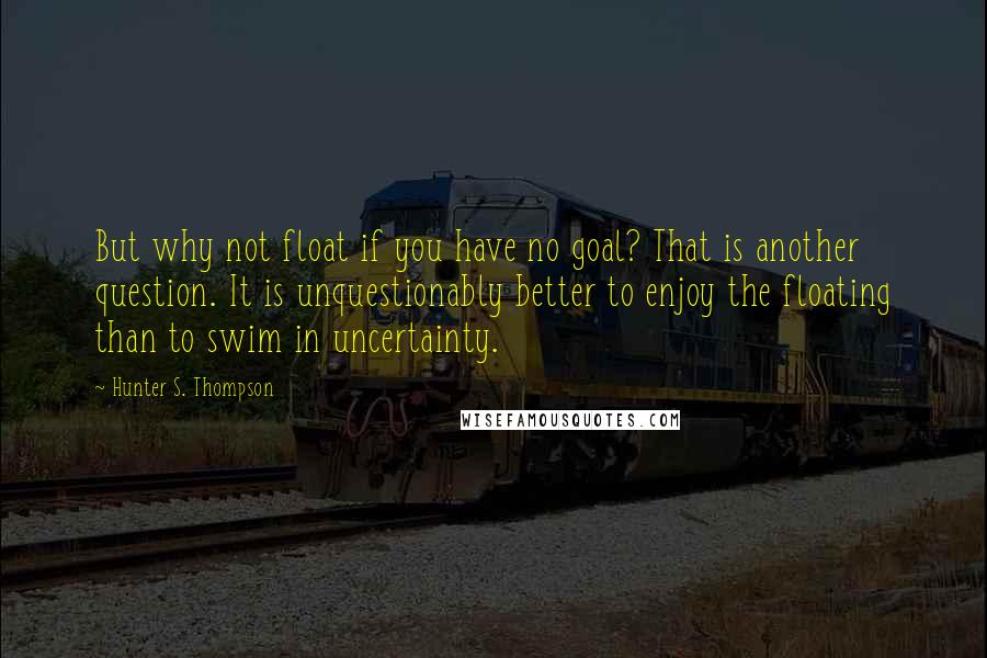 Hunter S. Thompson Quotes: But why not float if you have no goal? That is another question. It is unquestionably better to enjoy the floating than to swim in uncertainty.