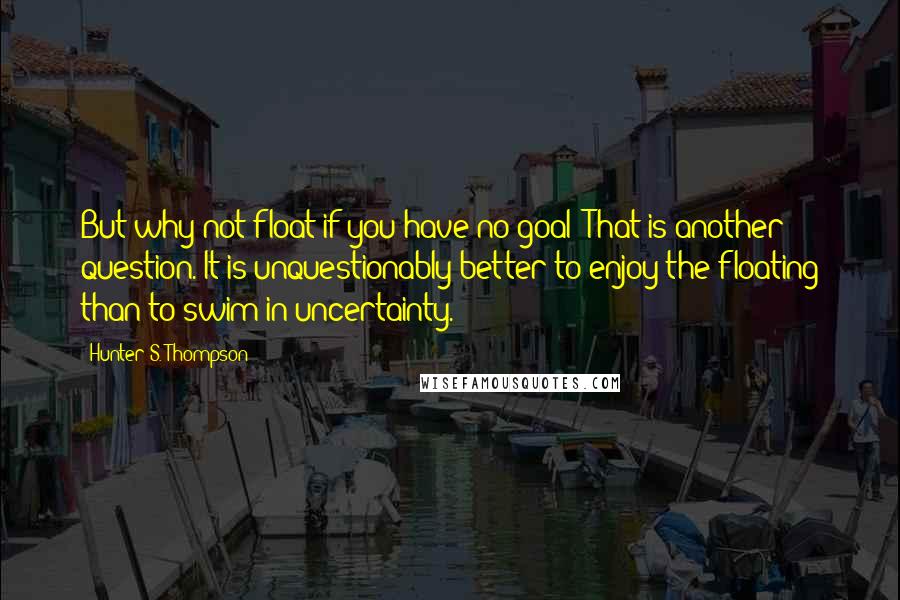 Hunter S. Thompson Quotes: But why not float if you have no goal? That is another question. It is unquestionably better to enjoy the floating than to swim in uncertainty.