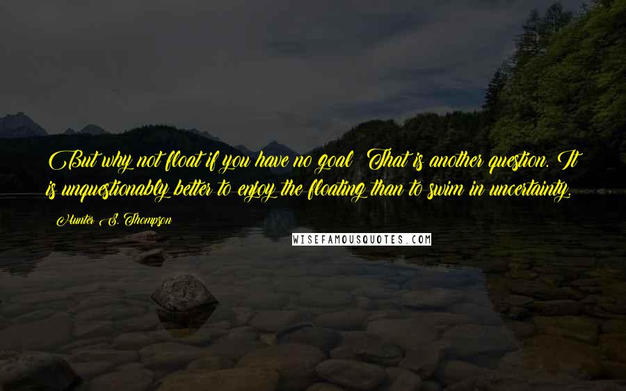 Hunter S. Thompson Quotes: But why not float if you have no goal? That is another question. It is unquestionably better to enjoy the floating than to swim in uncertainty.