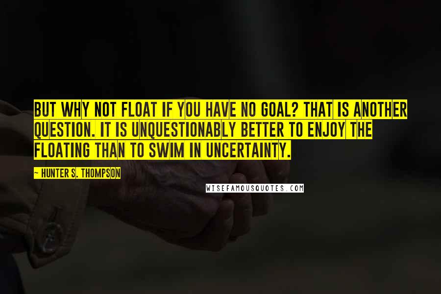 Hunter S. Thompson Quotes: But why not float if you have no goal? That is another question. It is unquestionably better to enjoy the floating than to swim in uncertainty.