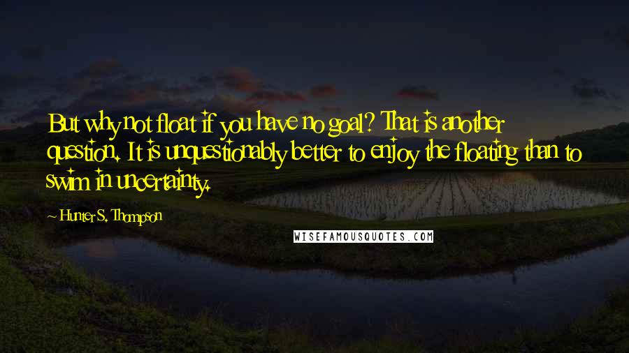 Hunter S. Thompson Quotes: But why not float if you have no goal? That is another question. It is unquestionably better to enjoy the floating than to swim in uncertainty.