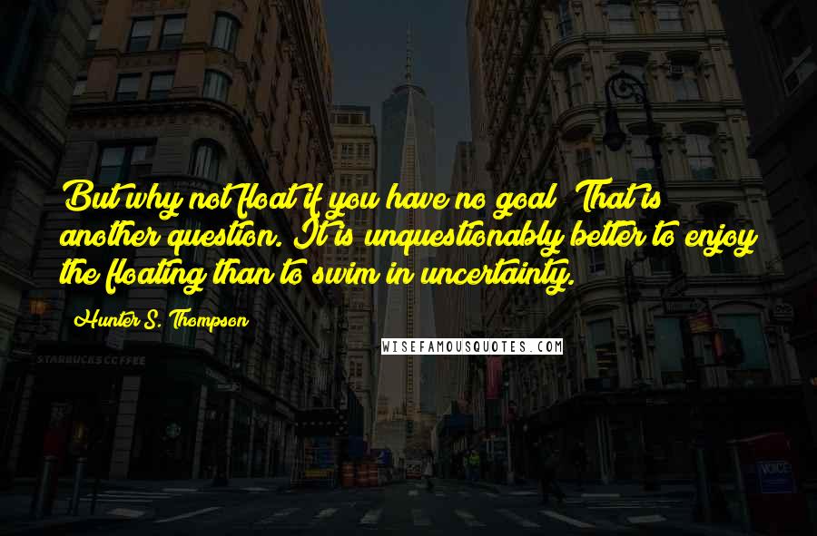 Hunter S. Thompson Quotes: But why not float if you have no goal? That is another question. It is unquestionably better to enjoy the floating than to swim in uncertainty.