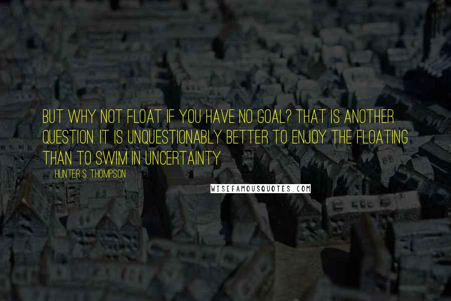 Hunter S. Thompson Quotes: But why not float if you have no goal? That is another question. It is unquestionably better to enjoy the floating than to swim in uncertainty.