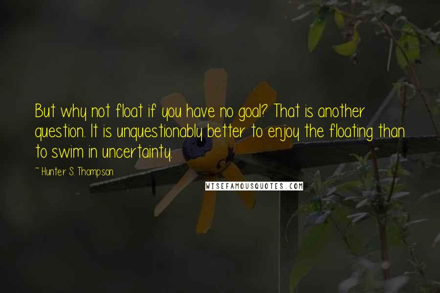 Hunter S. Thompson Quotes: But why not float if you have no goal? That is another question. It is unquestionably better to enjoy the floating than to swim in uncertainty.