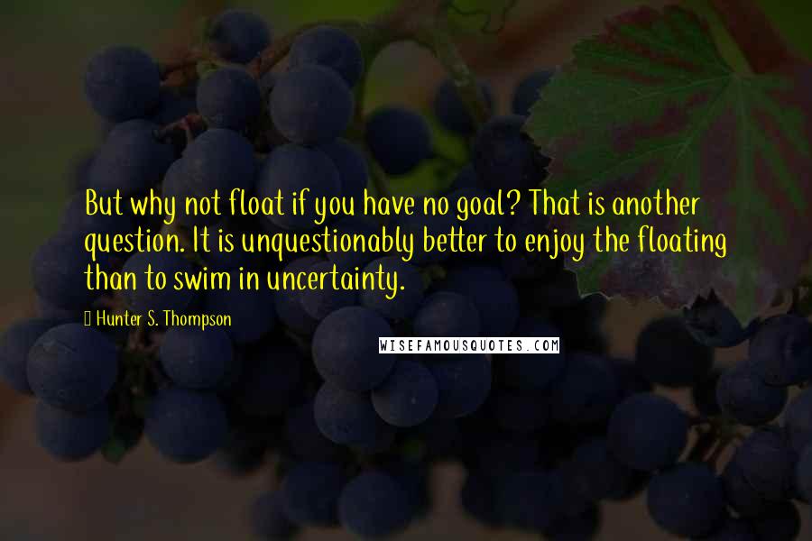 Hunter S. Thompson Quotes: But why not float if you have no goal? That is another question. It is unquestionably better to enjoy the floating than to swim in uncertainty.