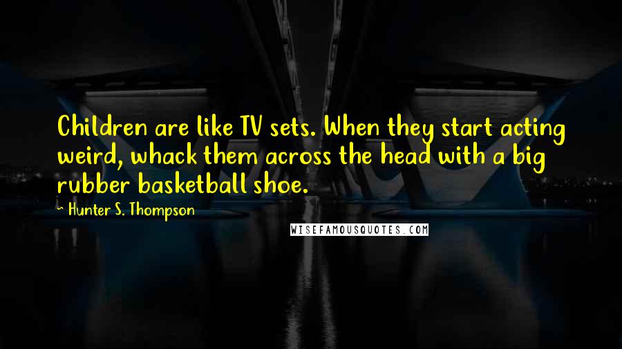 Hunter S. Thompson Quotes: Children are like TV sets. When they start acting weird, whack them across the head with a big rubber basketball shoe.
