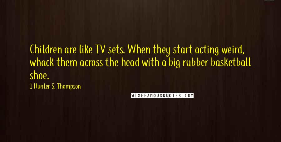 Hunter S. Thompson Quotes: Children are like TV sets. When they start acting weird, whack them across the head with a big rubber basketball shoe.