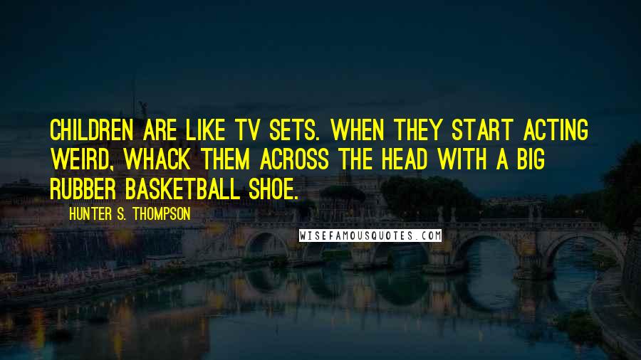 Hunter S. Thompson Quotes: Children are like TV sets. When they start acting weird, whack them across the head with a big rubber basketball shoe.