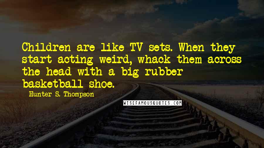 Hunter S. Thompson Quotes: Children are like TV sets. When they start acting weird, whack them across the head with a big rubber basketball shoe.