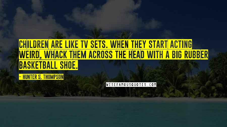 Hunter S. Thompson Quotes: Children are like TV sets. When they start acting weird, whack them across the head with a big rubber basketball shoe.