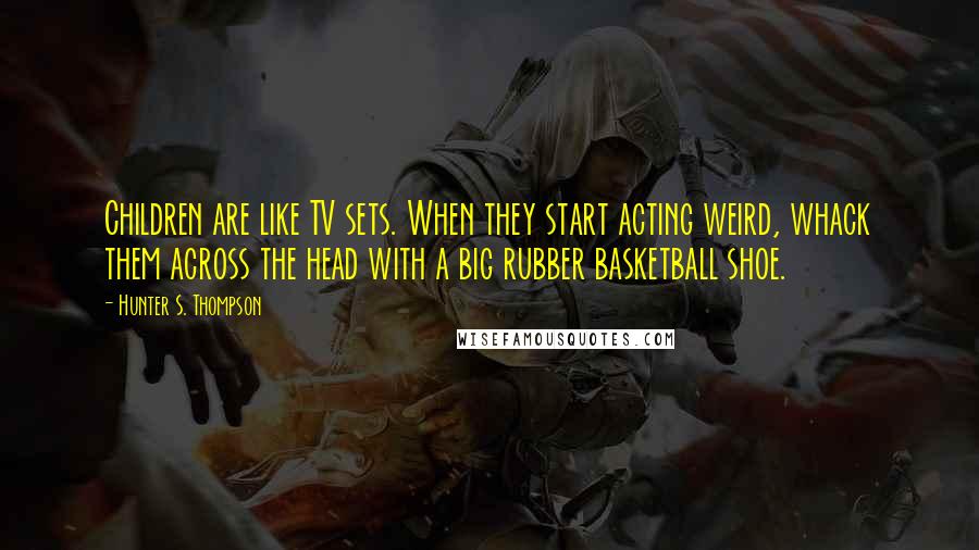 Hunter S. Thompson Quotes: Children are like TV sets. When they start acting weird, whack them across the head with a big rubber basketball shoe.