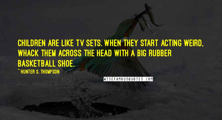 Hunter S. Thompson Quotes: Children are like TV sets. When they start acting weird, whack them across the head with a big rubber basketball shoe.