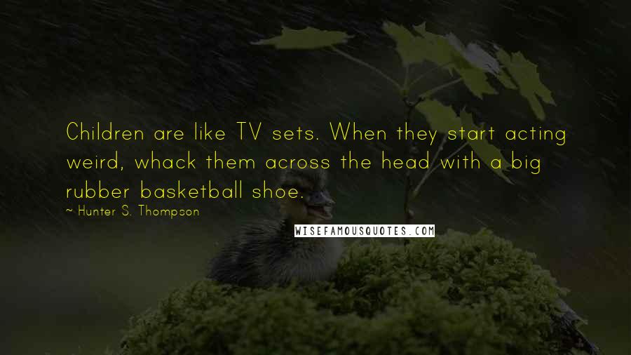 Hunter S. Thompson Quotes: Children are like TV sets. When they start acting weird, whack them across the head with a big rubber basketball shoe.