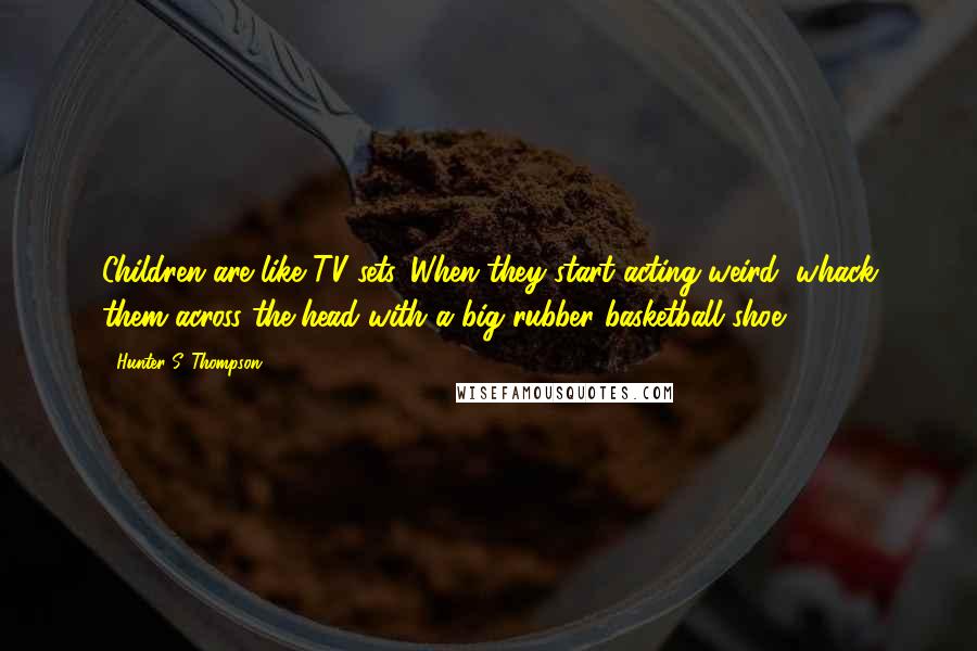 Hunter S. Thompson Quotes: Children are like TV sets. When they start acting weird, whack them across the head with a big rubber basketball shoe.