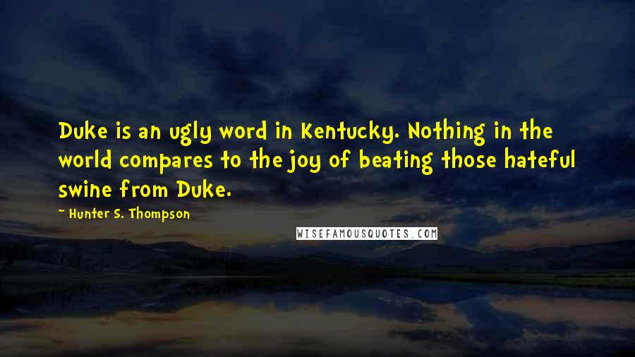 Hunter S. Thompson Quotes: Duke is an ugly word in Kentucky. Nothing in the world compares to the joy of beating those hateful swine from Duke.