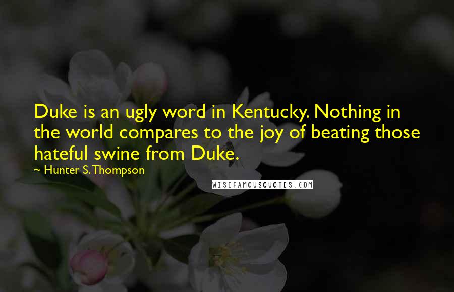 Hunter S. Thompson Quotes: Duke is an ugly word in Kentucky. Nothing in the world compares to the joy of beating those hateful swine from Duke.