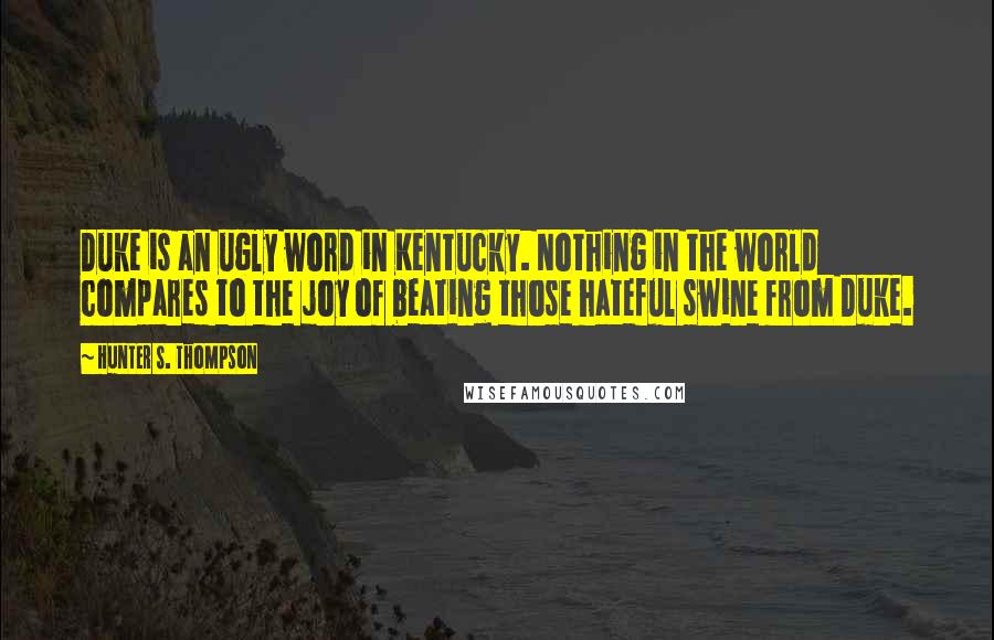 Hunter S. Thompson Quotes: Duke is an ugly word in Kentucky. Nothing in the world compares to the joy of beating those hateful swine from Duke.