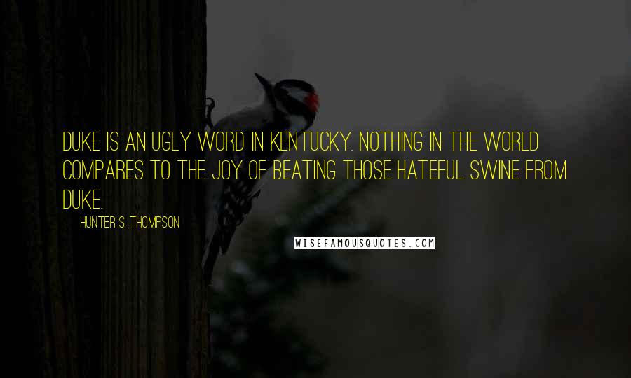 Hunter S. Thompson Quotes: Duke is an ugly word in Kentucky. Nothing in the world compares to the joy of beating those hateful swine from Duke.
