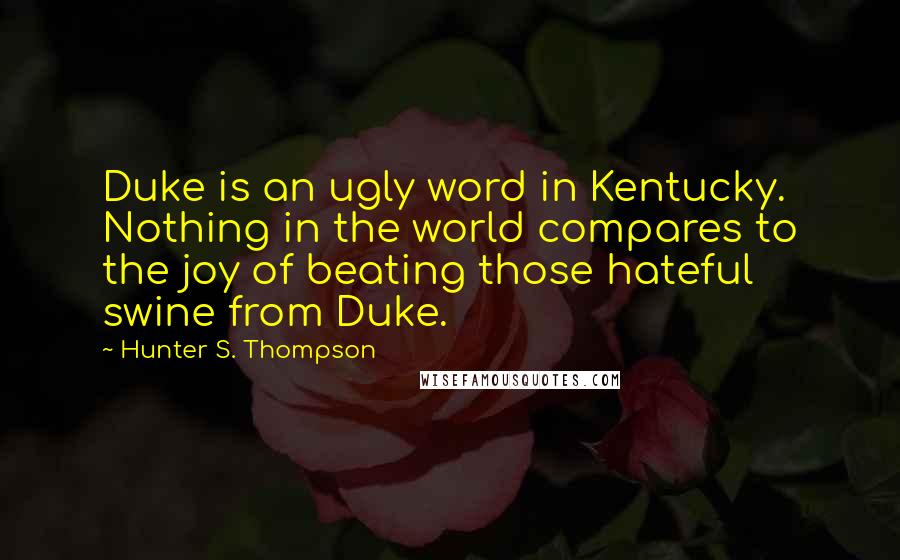 Hunter S. Thompson Quotes: Duke is an ugly word in Kentucky. Nothing in the world compares to the joy of beating those hateful swine from Duke.