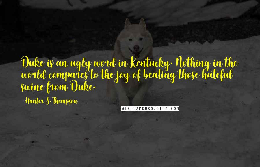 Hunter S. Thompson Quotes: Duke is an ugly word in Kentucky. Nothing in the world compares to the joy of beating those hateful swine from Duke.