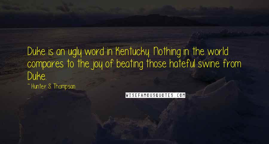 Hunter S. Thompson Quotes: Duke is an ugly word in Kentucky. Nothing in the world compares to the joy of beating those hateful swine from Duke.