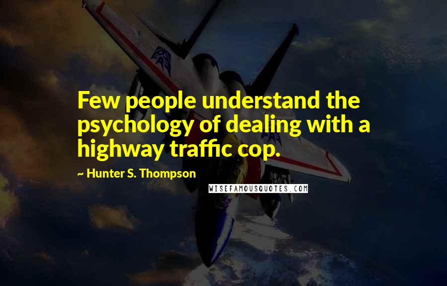 Hunter S. Thompson Quotes: Few people understand the psychology of dealing with a highway traffic cop.