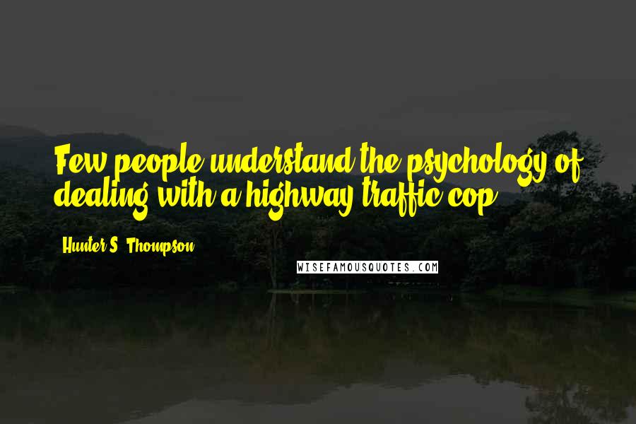 Hunter S. Thompson Quotes: Few people understand the psychology of dealing with a highway traffic cop.
