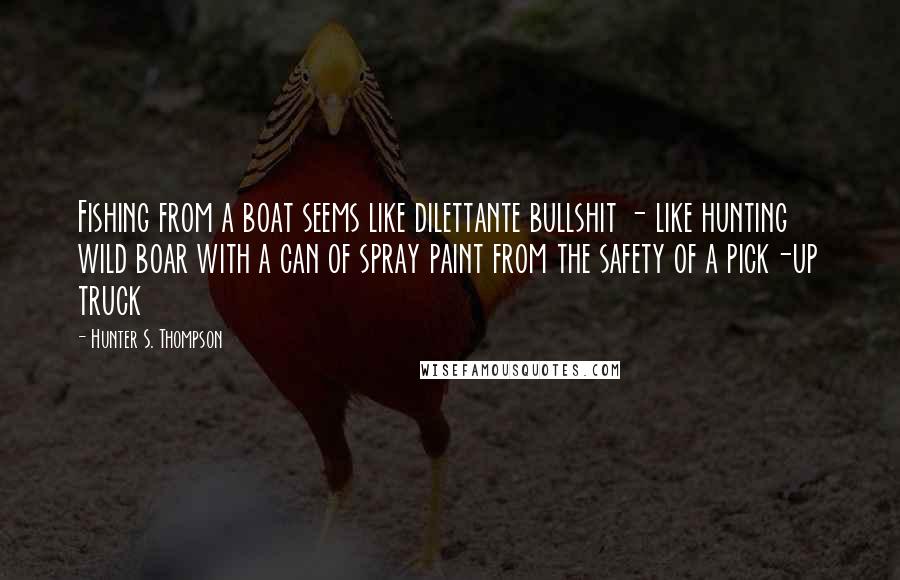 Hunter S. Thompson Quotes: Fishing from a boat seems like dilettante bullshit - like hunting wild boar with a can of spray paint from the safety of a pick-up truck