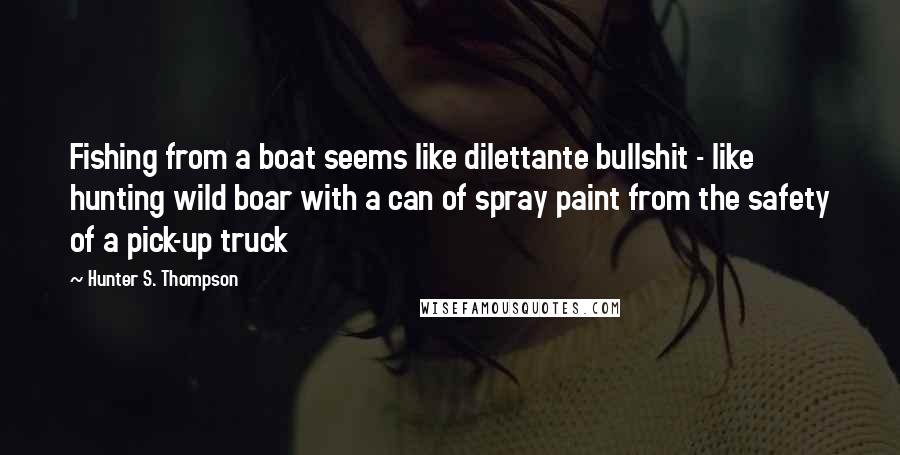 Hunter S. Thompson Quotes: Fishing from a boat seems like dilettante bullshit - like hunting wild boar with a can of spray paint from the safety of a pick-up truck